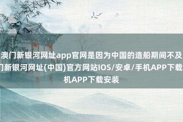 澳门新银河网址app官网是因为中国的造船期间不及-澳门新银河网址(中国)官方网站IOS/安卓/手机APP下载安装