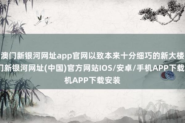 澳门新银河网址app官网以致本来十分细巧的新大楼-澳门新银河网址(中国)官方网站IOS/安卓/手机APP下载安装