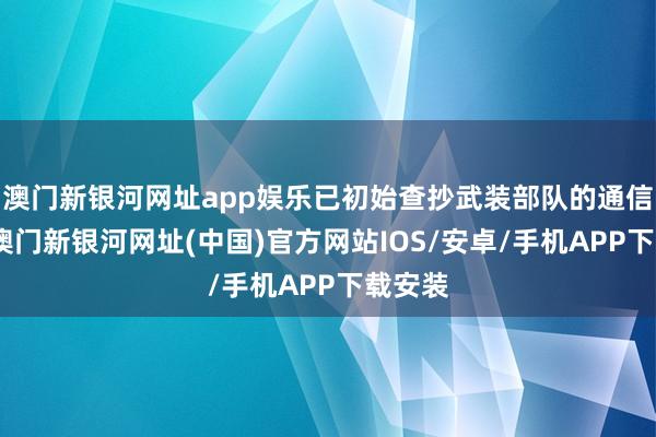 澳门新银河网址app娱乐已初始查抄武装部队的通信确立-澳门新银河网址(中国)官方网站IOS/安卓/手机APP下载安装