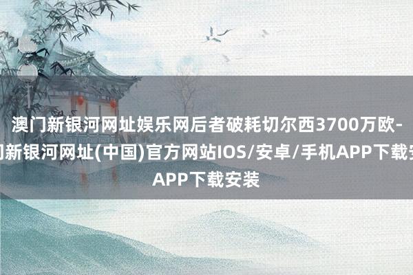 澳门新银河网址娱乐网后者破耗切尔西3700万欧-澳门新银河网址(中国)官方网站IOS/安卓/手机APP下载安装