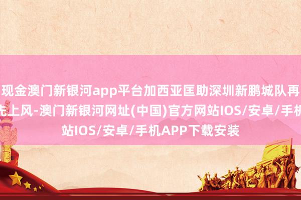 现金澳门新银河app平台加西亚匡助深圳新鹏城队再下一城扩大率先上风-澳门新银河网址(中国)官方网站IOS/安卓/手机APP下载安装