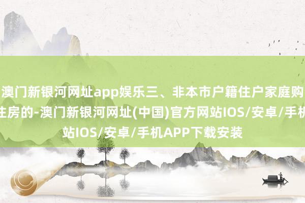 澳门新银河网址app娱乐三、非本市户籍住户家庭购买五环内商品住房的-澳门新银河网址(中国)官方网站IOS/安卓/手机APP下载安装