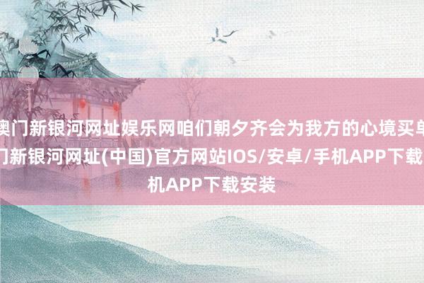 澳门新银河网址娱乐网咱们朝夕齐会为我方的心境买单-澳门新银河网址(中国)官方网站IOS/安卓/手机APP下载安装