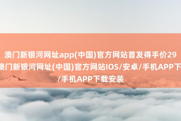 澳门新银河网址app(中国)官方网站首发得手价2999元-澳门新银河网址(中国)官方网站IOS/安卓/手机APP下载安装