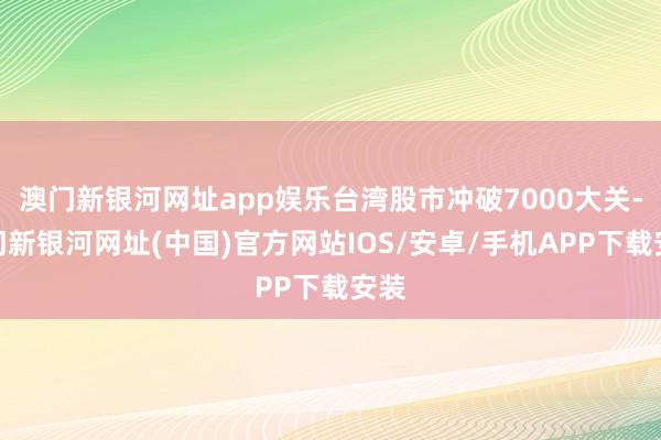 澳门新银河网址app娱乐台湾股市冲破7000大关-澳门新银河网址(中国)官方网站IOS/安卓/手机APP下载安装