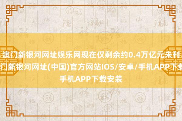 澳门新银河网址娱乐网现在仅剩余约0.4万亿元未刊行-澳门新银河网址(中国)官方网站IOS/安卓/手机APP下载安装