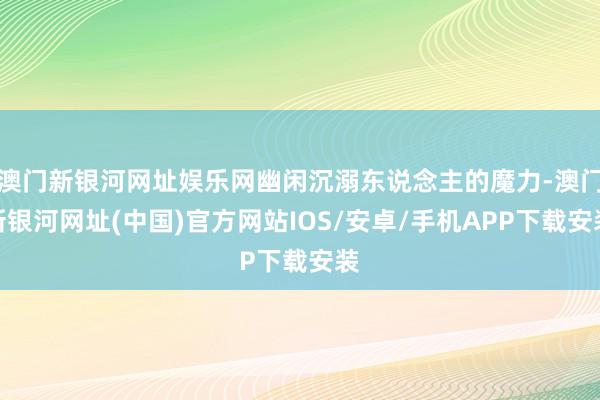 澳门新银河网址娱乐网幽闲沉溺东说念主的魔力-澳门新银河网址(中国)官方网站IOS/安卓/手机APP下载安装