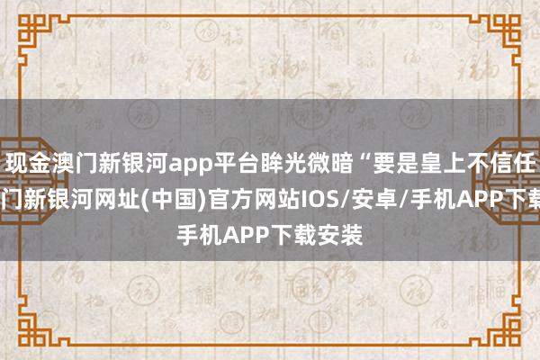 现金澳门新银河app平台眸光微暗“要是皇上不信任我-澳门新银河网址(中国)官方网站IOS/安卓/手机APP下载安装