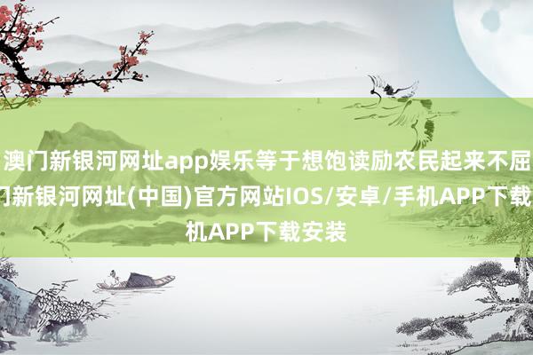 澳门新银河网址app娱乐等于想饱读励农民起来不屈-澳门新银河网址(中国)官方网站IOS/安卓/手机APP下载安装