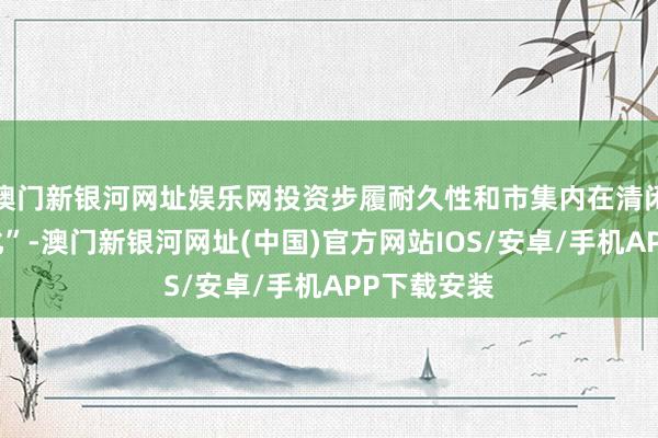 澳门新银河网址娱乐网投资步履耐久性和市集内在清闲性全面强化”-澳门新银河网址(中国)官方网站IOS/安卓/手机APP下载安装