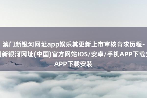 澳门新银河网址app娱乐其更新上市审核肯求历程-澳门新银河网址(中国)官方网站IOS/安卓/手机APP下载安装