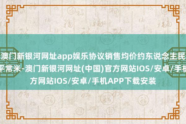 澳门新银河网址app娱乐协议销售均价约东说念主民币11600元╱平常米-澳门新银河网址(中国)官方网站IOS/安卓/手机APP下载安装