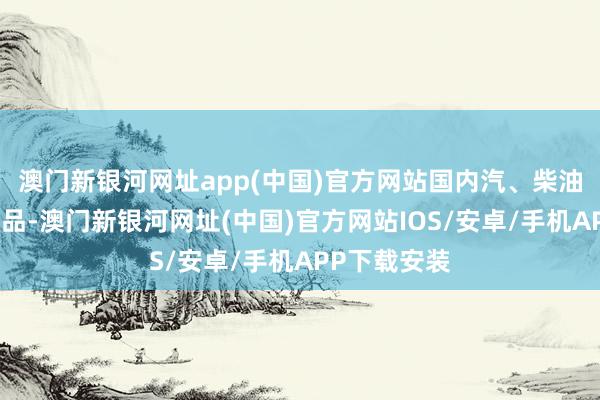 澳门新银河网址app(中国)官方网站国内汽、柴油价钱（步调品-澳门新银河网址(中国)官方网站IOS/安卓/手机APP下载安装