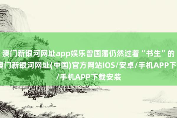 澳门新银河网址app娱乐曾国藩仍然过着“书生”的生活-澳门新银河网址(中国)官方网站IOS/安卓/手机APP下载安装