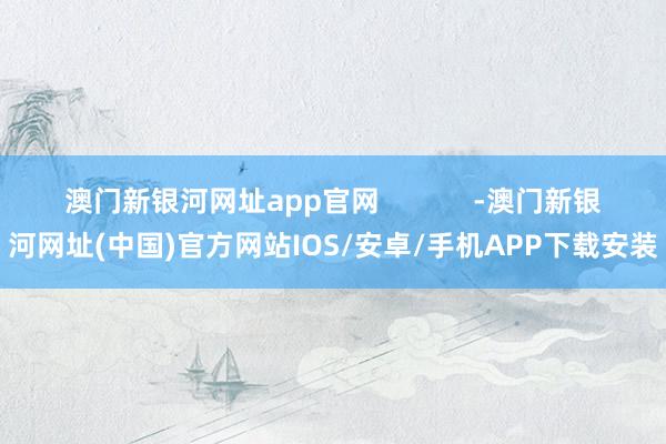 澳门新银河网址app官网            -澳门新银河网址(中国)官方网站IOS/安卓/手机APP下载安装