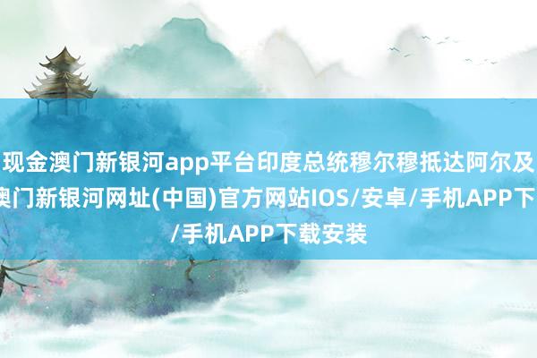 现金澳门新银河app平台印度总统穆尔穆抵达阿尔及利亚-澳门新银河网址(中国)官方网站IOS/安卓/手机APP下载安装