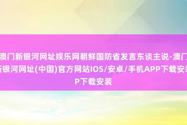 澳门新银河网址娱乐网朝鲜国防省发言东谈主说-澳门新银河网址(中国)官方网站IOS/安卓/手机APP下载安装