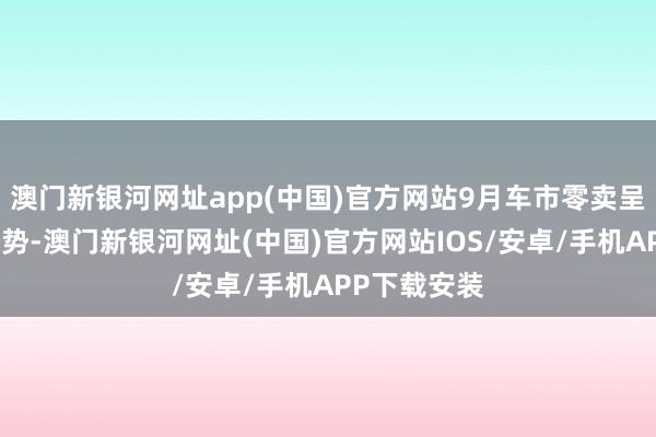 澳门新银河网址app(中国)官方网站9月车市零卖呈较强增长态势-澳门新银河网址(中国)官方网站IOS/安卓/手机APP下载安装