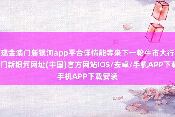 现金澳门新银河app平台详情能等来下一轮牛市大行情-澳门新银河网址(中国)官方网站IOS/安卓/手机APP下载安装