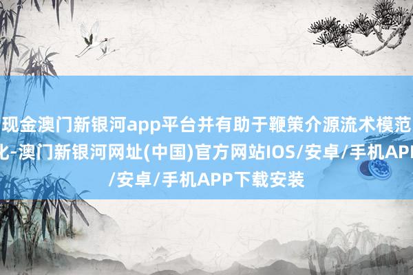 现金澳门新银河app平台并有助于鞭策介源流术模范化、同质化-澳门新银河网址(中国)官方网站IOS/安卓/手机APP下载安装