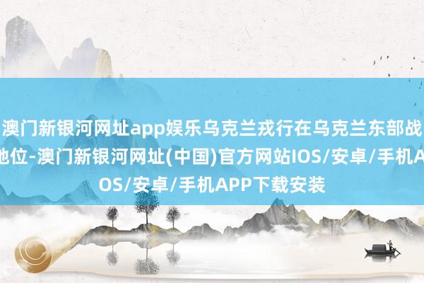 澳门新银河网址app娱乐乌克兰戎行在乌克兰东部战场处于不利地位-澳门新银河网址(中国)官方网站IOS/安卓/手机APP下载安装