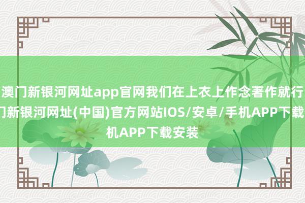 澳门新银河网址app官网我们在上衣上作念著作就行-澳门新银河网址(中国)官方网站IOS/安卓/手机APP下载安装