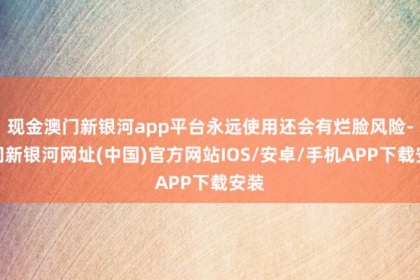 现金澳门新银河app平台永远使用还会有烂脸风险-澳门新银河网址(中国)官方网站IOS/安卓/手机APP下载安装