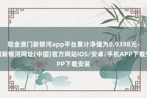 现金澳门新银河app平台累计净值为0.9398元-澳门新银河网址(中国)官方网站IOS/安卓/手机APP下载安装