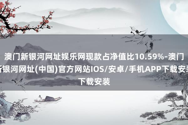 澳门新银河网址娱乐网现款占净值比10.59%-澳门新银河网址(中国)官方网站IOS/安卓/手机APP下载安装