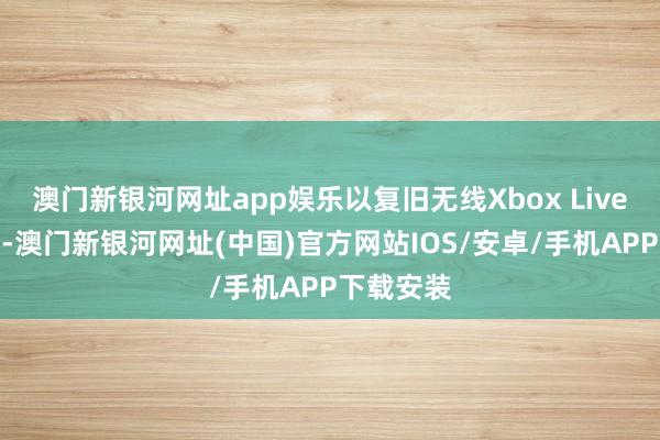 澳门新银河网址app娱乐以复旧无线Xbox Live在线办事-澳门新银河网址(中国)官方网站IOS/安卓/手机APP下载安装