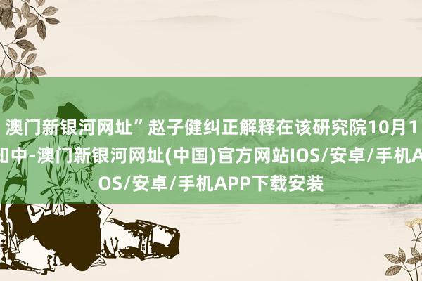 澳门新银河网址”赵子健纠正解释在该研究院10月1日发布的示知中-澳门新银河网址(中国)官方网站IOS/安卓/手机APP下载安装