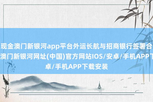 现金澳门新银河app平台外运长航与招商银行签署合营公约-澳门新银河网址(中国)官方网站IOS/安卓/手机APP下载安装