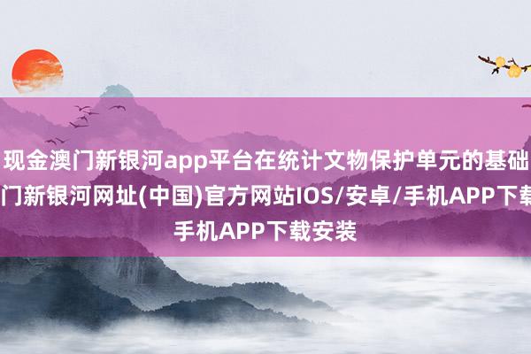 现金澳门新银河app平台在统计文物保护单元的基础上-澳门新银河网址(中国)官方网站IOS/安卓/手机APP下载安装