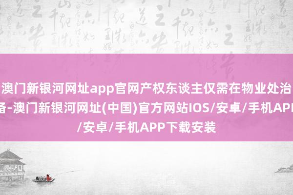 澳门新银河网址app官网产权东谈主仅需在物业处治处进行报备-澳门新银河网址(中国)官方网站IOS/安卓/手机APP下载安装