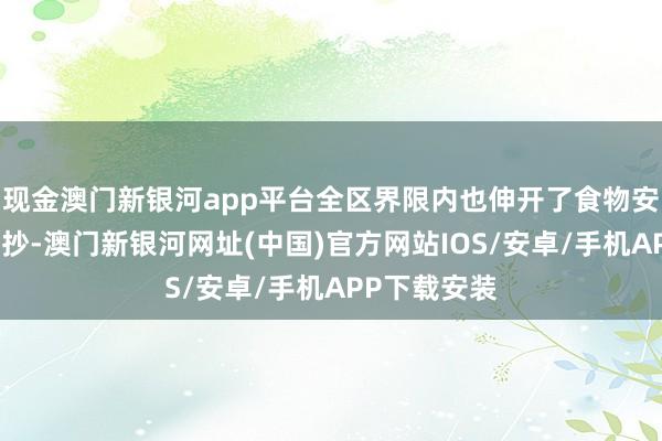 现金澳门新银河app平台全区界限内也伸开了食物安全使命大查抄-澳门新银河网址(中国)官方网站IOS/安卓/手机APP下载安装