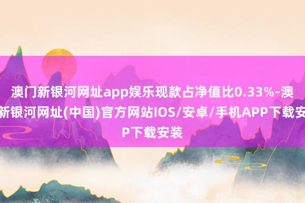 澳门新银河网址app娱乐现款占净值比0.33%-澳门新银河网址(中国)官方网站IOS/安卓/手机APP下载安装