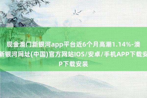 现金澳门新银河app平台近6个月高潮1.14%-澳门新银河网址(中国)官方网站IOS/安卓/手机APP下载安装