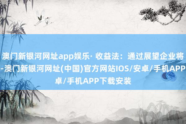 澳门新银河网址app娱乐· 收益法：通过展望企业将来现款流-澳门新银河网址(中国)官方网站IOS/安卓/手机APP下载安装