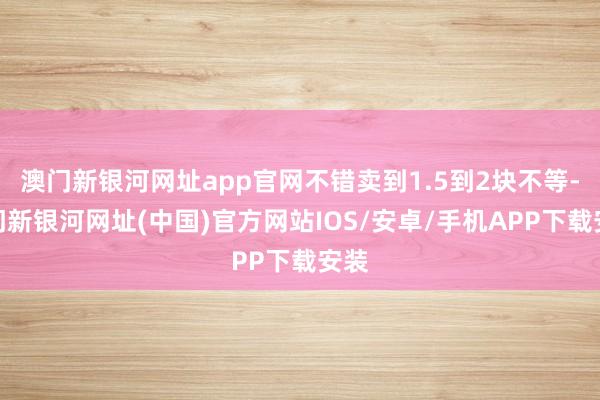 澳门新银河网址app官网不错卖到1.5到2块不等-澳门新银河网址(中国)官方网站IOS/安卓/手机APP下载安装