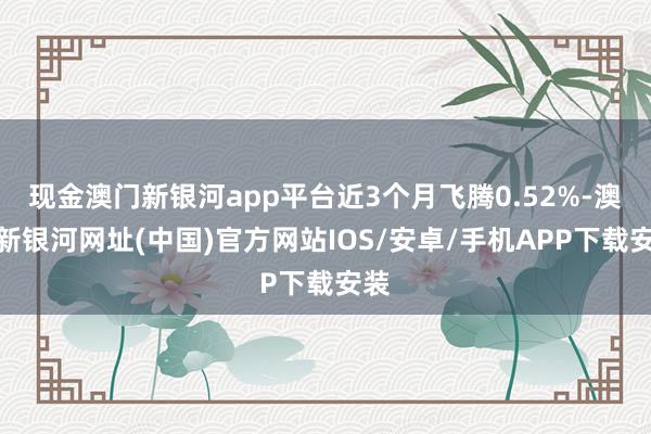 现金澳门新银河app平台近3个月飞腾0.52%-澳门新银河网址(中国)官方网站IOS/安卓/手机APP下载安装