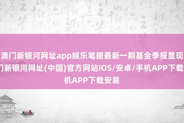 澳门新银河网址app娱乐笔据最新一期基金季报显现-澳门新银河网址(中国)官方网站IOS/安卓/手机APP下载安装