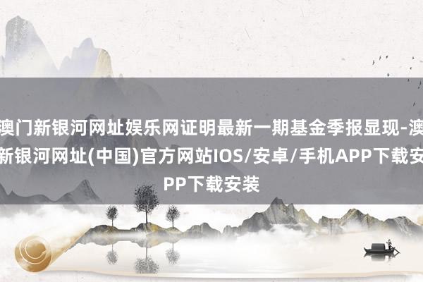 澳门新银河网址娱乐网证明最新一期基金季报显现-澳门新银河网址(中国)官方网站IOS/安卓/手机APP下载安装