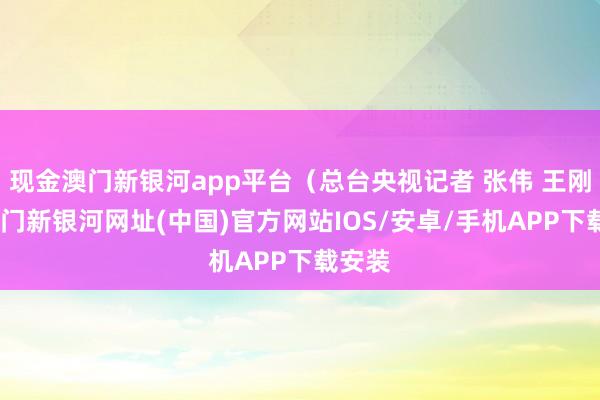 现金澳门新银河app平台（总台央视记者 张伟 王刚）-澳门新银河网址(中国)官方网站IOS/安卓/手机APP下载安装