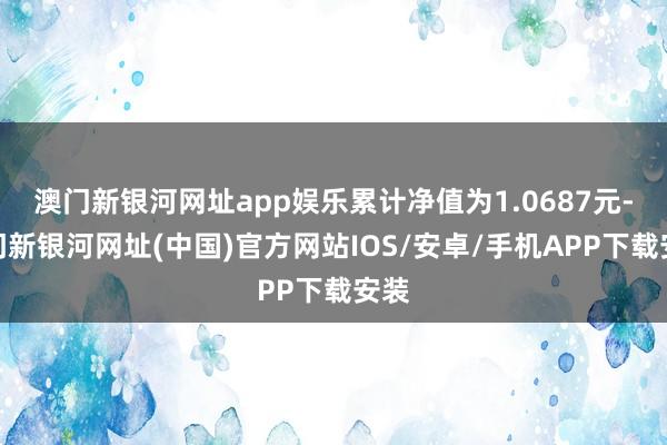 澳门新银河网址app娱乐累计净值为1.0687元-澳门新银河网址(中国)官方网站IOS/安卓/手机APP下载安装