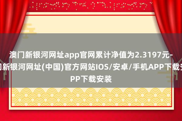 澳门新银河网址app官网累计净值为2.3197元-澳门新银河网址(中国)官方网站IOS/安卓/手机APP下载安装