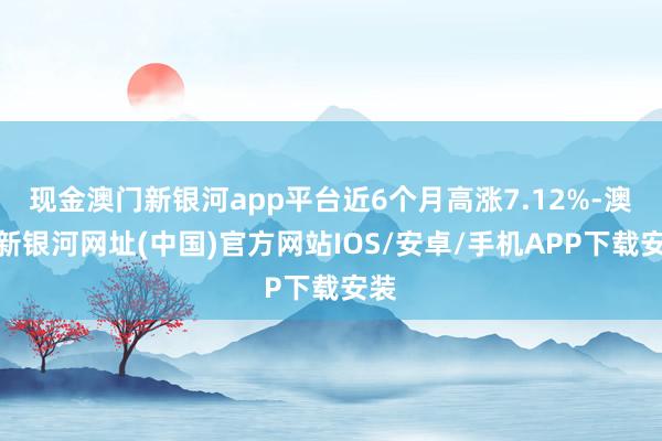 现金澳门新银河app平台近6个月高涨7.12%-澳门新银河网址(中国)官方网站IOS/安卓/手机APP下载安装