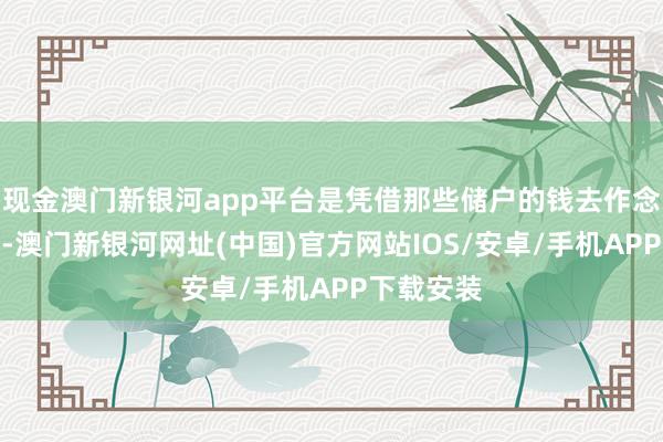 现金澳门新银河app平台是凭借那些储户的钱去作念二次投资-澳门新银河网址(中国)官方网站IOS/安卓/手机APP下载安装