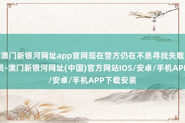 澳门新银河网址app官网现在警方仍在不息寻找失散东说念主员-澳门新银河网址(中国)官方网站IOS/安卓/手机APP下载安装