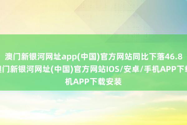 澳门新银河网址app(中国)官方网站同比下落46.85%-澳门新银河网址(中国)官方网站IOS/安卓/手机APP下载安装