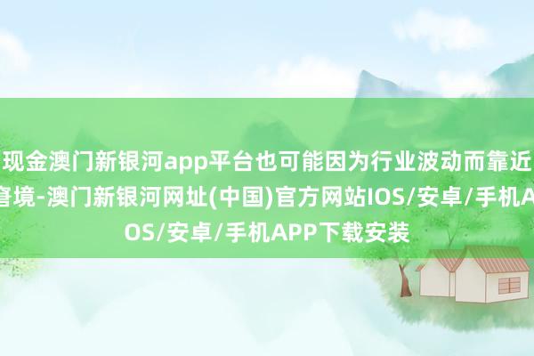 现金澳门新银河app平台也可能因为行业波动而靠近收入减少的窘境-澳门新银河网址(中国)官方网站IOS/安卓/手机APP下载安装